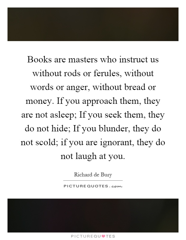 Books are masters who instruct us without rods or ferules, without words or anger, without bread or money. If you approach them, they are not asleep; If you seek them, they do not hide; If you blunder, they do not scold; if you are ignorant, they do not laugh at you Picture Quote #1