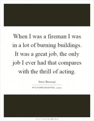 When I was a fireman I was in a lot of burning buildings. It was a great job, the only job I ever had that compares with the thrill of acting Picture Quote #1