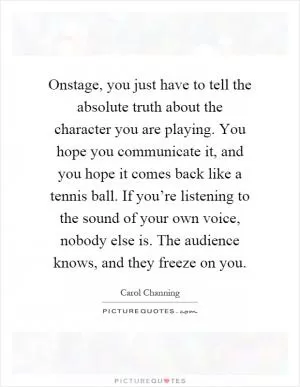 Onstage, you just have to tell the absolute truth about the character you are playing. You hope you communicate it, and you hope it comes back like a tennis ball. If you’re listening to the sound of your own voice, nobody else is. The audience knows, and they freeze on you Picture Quote #1