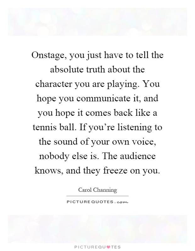 Onstage, you just have to tell the absolute truth about the character you are playing. You hope you communicate it, and you hope it comes back like a tennis ball. If you're listening to the sound of your own voice, nobody else is. The audience knows, and they freeze on you Picture Quote #1