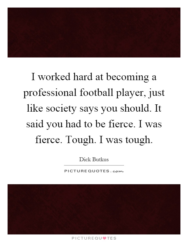 I worked hard at becoming a professional football player, just like society says you should. It said you had to be fierce. I was fierce. Tough. I was tough Picture Quote #1
