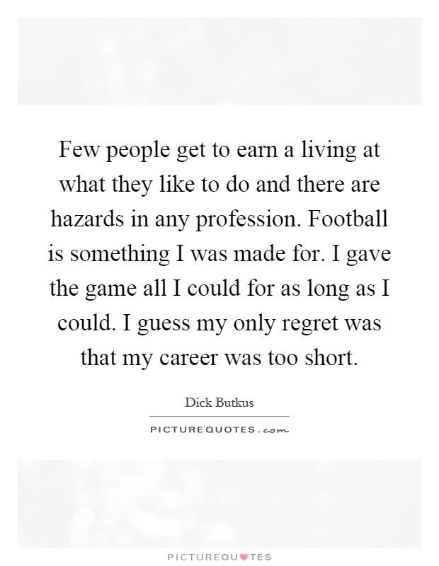 Few people get to earn a living at what they like to do and there are hazards in any profession. Football is something I was made for. I gave the game all I could for as long as I could. I guess my only regret was that my career was too short Picture Quote #1
