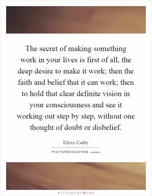 The secret of making something work in your lives is first of all, the deep desire to make it work; then the faith and belief that it can work; then to hold that clear definite vision in your consciousness and see it working out step by step, without one thought of doubt or disbelief Picture Quote #1