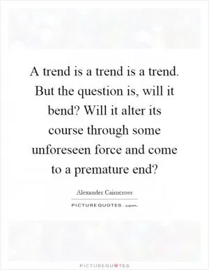 A trend is a trend is a trend. But the question is, will it bend? Will it alter its course through some unforeseen force and come to a premature end? Picture Quote #1