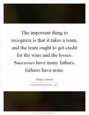 The important thing to recognize is that it takes a team, and the team ought to get credit for the wins and the losses. Successes have many fathers, failures have none Picture Quote #1