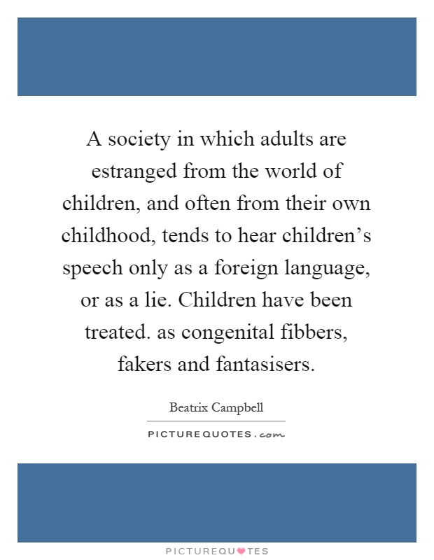 A society in which adults are estranged from the world of children, and often from their own childhood, tends to hear children's speech only as a foreign language, or as a lie. Children have been treated. as congenital fibbers, fakers and fantasisers Picture Quote #1