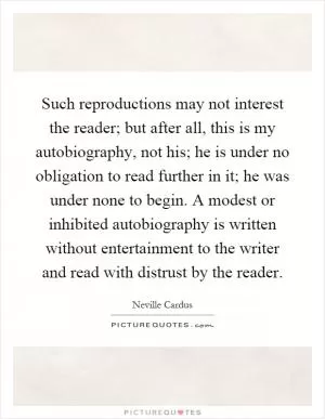 Such reproductions may not interest the reader; but after all, this is my autobiography, not his; he is under no obligation to read further in it; he was under none to begin. A modest or inhibited autobiography is written without entertainment to the writer and read with distrust by the reader Picture Quote #1
