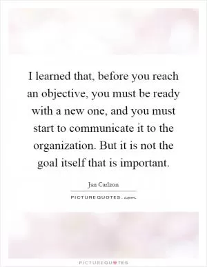 I learned that, before you reach an objective, you must be ready with a new one, and you must start to communicate it to the organization. But it is not the goal itself that is important Picture Quote #1
