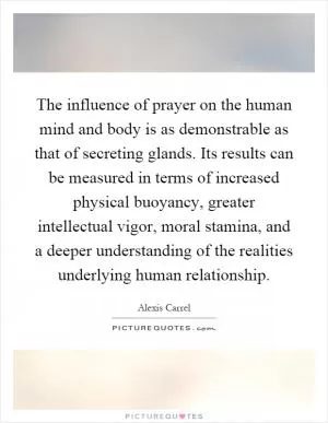 The influence of prayer on the human mind and body is as demonstrable as that of secreting glands. Its results can be measured in terms of increased physical buoyancy, greater intellectual vigor, moral stamina, and a deeper understanding of the realities underlying human relationship Picture Quote #1
