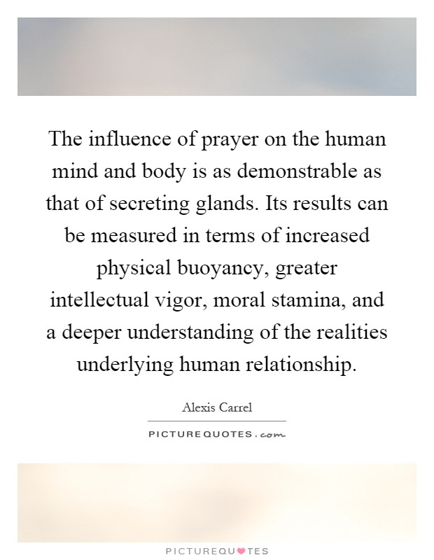 The influence of prayer on the human mind and body is as demonstrable as that of secreting glands. Its results can be measured in terms of increased physical buoyancy, greater intellectual vigor, moral stamina, and a deeper understanding of the realities underlying human relationship Picture Quote #1