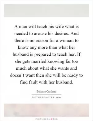 A man will teach his wife what is needed to arouse his desires. And there is no reason for a woman to know any more than what her husband is prepared to teach her. If she gets married knowing far too much about what she wants and doesn’t want then she will be ready to find fault with her husband Picture Quote #1
