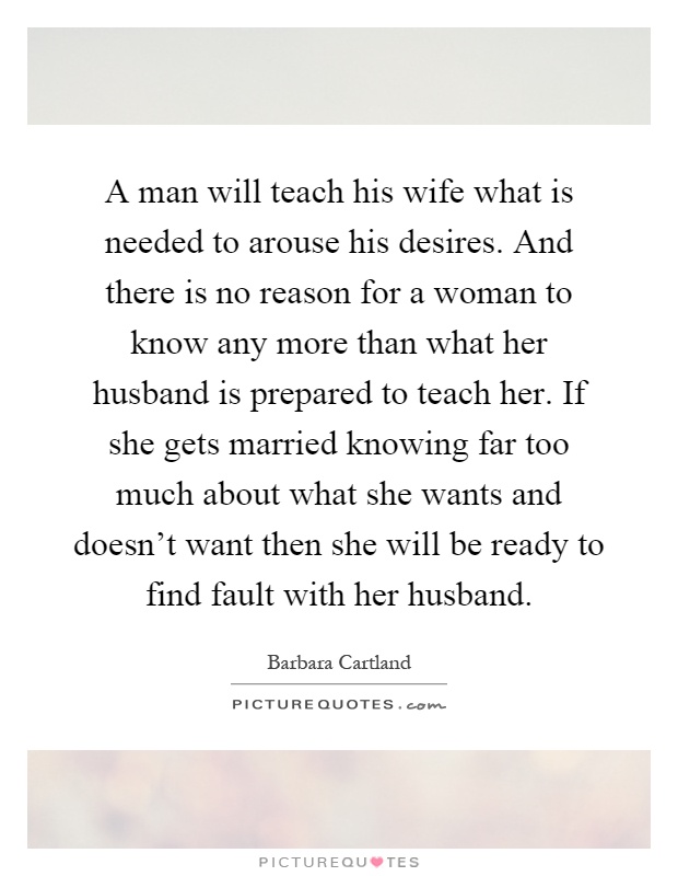 A man will teach his wife what is needed to arouse his desires. And there is no reason for a woman to know any more than what her husband is prepared to teach her. If she gets married knowing far too much about what she wants and doesn't want then she will be ready to find fault with her husband Picture Quote #1