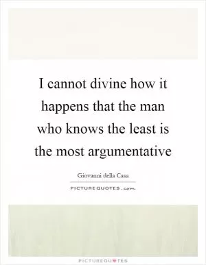 I cannot divine how it happens that the man who knows the least is the most argumentative Picture Quote #1