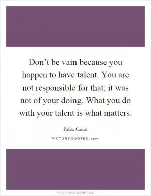 Don’t be vain because you happen to have talent. You are not responsible for that; it was not of your doing. What you do with your talent is what matters Picture Quote #1