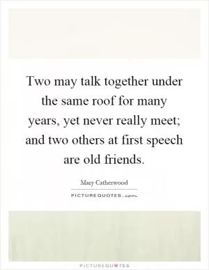 Two may talk together under the same roof for many years, yet never really meet; and two others at first speech are old friends Picture Quote #1