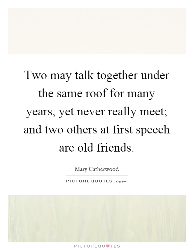 Two may talk together under the same roof for many years, yet never really meet; and two others at first speech are old friends Picture Quote #1