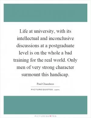 Life at university, with its intellectual and inconclusive discussions at a postgraduate level is on the whole a bad training for the real world. Only men of very strong character surmount this handicap Picture Quote #1