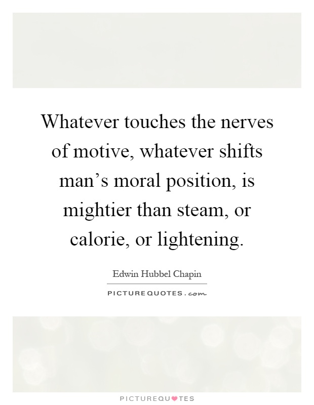 Whatever touches the nerves of motive, whatever shifts man's moral position, is mightier than steam, or calorie, or lightening Picture Quote #1