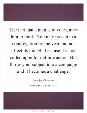 The fact that a man is to vote forces him to think. You may preach to a congregation by the year and not affect its thought because it is not called upon for definite action. But throw your subject into a campaign and it becomes a challenge Picture Quote #1