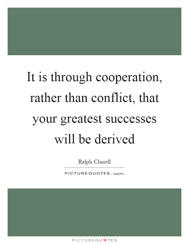 It is through cooperation, rather than conflict, that your greatest successes will be derived Picture Quote #1