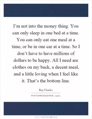 I’m not into the money thing. You can only sleep in one bed at a time. You can only eat one meal at a time, or be in one car at a time. So I don’t have to have millions of dollars to be happy. All I need are clothes on my back, a decent meal, and a little loving when I feel like it. That’s the bottom line Picture Quote #1