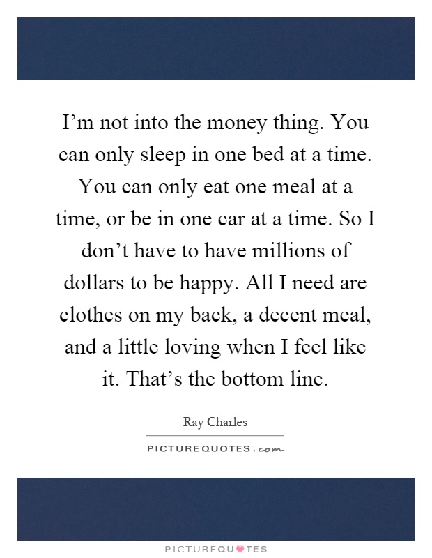I'm not into the money thing. You can only sleep in one bed at a time. You can only eat one meal at a time, or be in one car at a time. So I don't have to have millions of dollars to be happy. All I need are clothes on my back, a decent meal, and a little loving when I feel like it. That's the bottom line Picture Quote #1