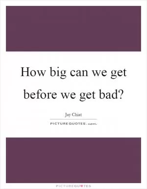 How big can we get before we get bad? Picture Quote #1