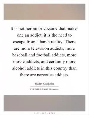 It is not heroin or cocaine that makes one an addict, it is the need to escape from a harsh reality. There are more television addicts, more baseball and football addicts, more movie addicts, and certainly more alcohol addicts in this country than there are narcotics addicts Picture Quote #1