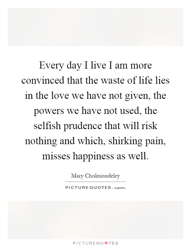 Every day I live I am more convinced that the waste of life lies in the love we have not given, the powers we have not used, the selfish prudence that will risk nothing and which, shirking pain, misses happiness as well Picture Quote #1