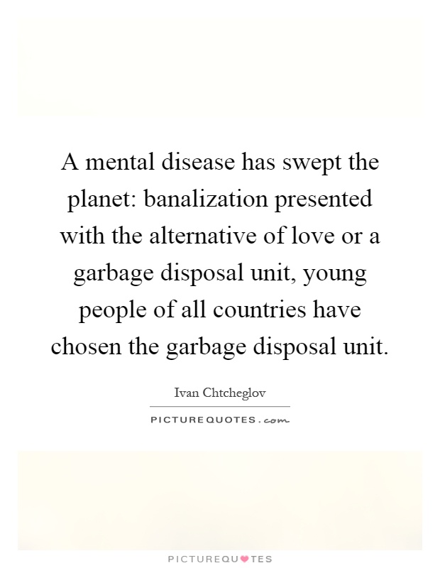 A mental disease has swept the planet: banalization presented with the alternative of love or a garbage disposal unit, young people of all countries have chosen the garbage disposal unit Picture Quote #1