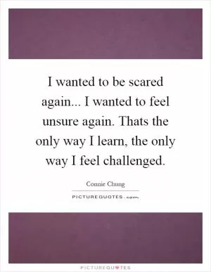 I wanted to be scared again... I wanted to feel unsure again. Thats the only way I learn, the only way I feel challenged Picture Quote #1