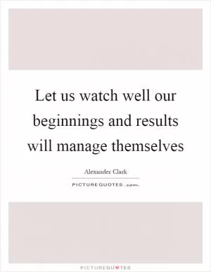 Let us watch well our beginnings and results will manage themselves Picture Quote #1