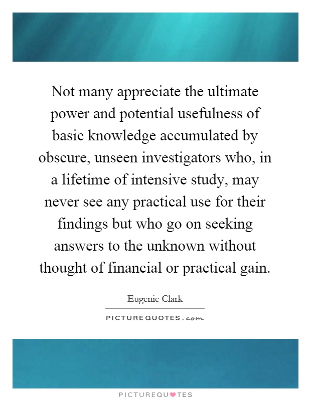 Not many appreciate the ultimate power and potential usefulness of basic knowledge accumulated by obscure, unseen investigators who, in a lifetime of intensive study, may never see any practical use for their findings but who go on seeking answers to the unknown without thought of financial or practical gain Picture Quote #1