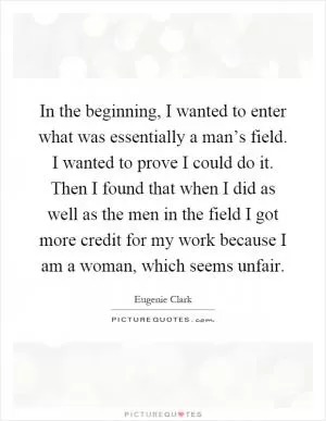 In the beginning, I wanted to enter what was essentially a man’s field. I wanted to prove I could do it. Then I found that when I did as well as the men in the field I got more credit for my work because I am a woman, which seems unfair Picture Quote #1