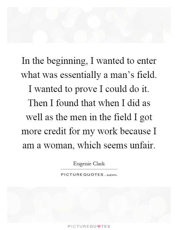In the beginning, I wanted to enter what was essentially a man's field. I wanted to prove I could do it. Then I found that when I did as well as the men in the field I got more credit for my work because I am a woman, which seems unfair Picture Quote #1