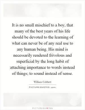 It is no small mischief to a boy, that many of the best years of his life should be devoted to the learning of what can never be of any real use to any human being. His mind is necessarily rendered frivolous and superficial by the long habit of attaching importance to words instead of things; to sound instead of sense Picture Quote #1
