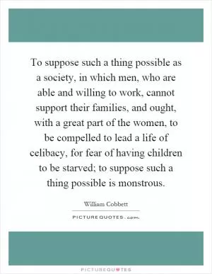 To suppose such a thing possible as a society, in which men, who are able and willing to work, cannot support their families, and ought, with a great part of the women, to be compelled to lead a life of celibacy, for fear of having children to be starved; to suppose such a thing possible is monstrous Picture Quote #1