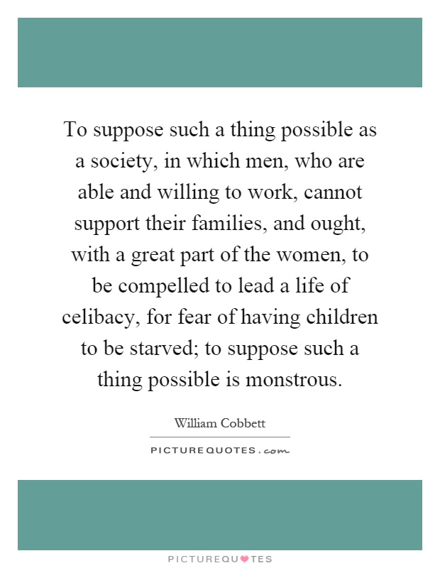 To suppose such a thing possible as a society, in which men, who are able and willing to work, cannot support their families, and ought, with a great part of the women, to be compelled to lead a life of celibacy, for fear of having children to be starved; to suppose such a thing possible is monstrous Picture Quote #1