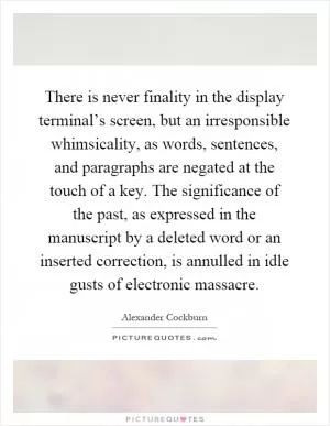 There is never finality in the display terminal’s screen, but an irresponsible whimsicality, as words, sentences, and paragraphs are negated at the touch of a key. The significance of the past, as expressed in the manuscript by a deleted word or an inserted correction, is annulled in idle gusts of electronic massacre Picture Quote #1