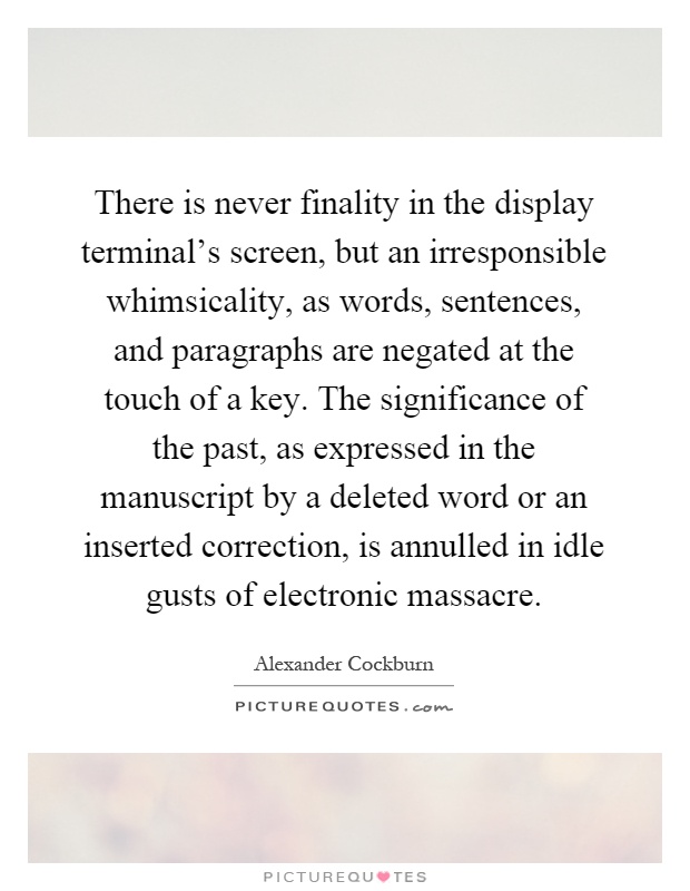 There is never finality in the display terminal's screen, but an irresponsible whimsicality, as words, sentences, and paragraphs are negated at the touch of a key. The significance of the past, as expressed in the manuscript by a deleted word or an inserted correction, is annulled in idle gusts of electronic massacre Picture Quote #1