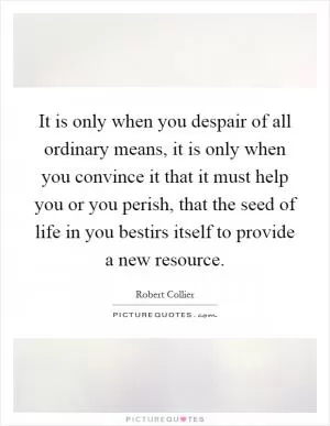 It is only when you despair of all ordinary means, it is only when you convince it that it must help you or you perish, that the seed of life in you bestirs itself to provide a new resource Picture Quote #1
