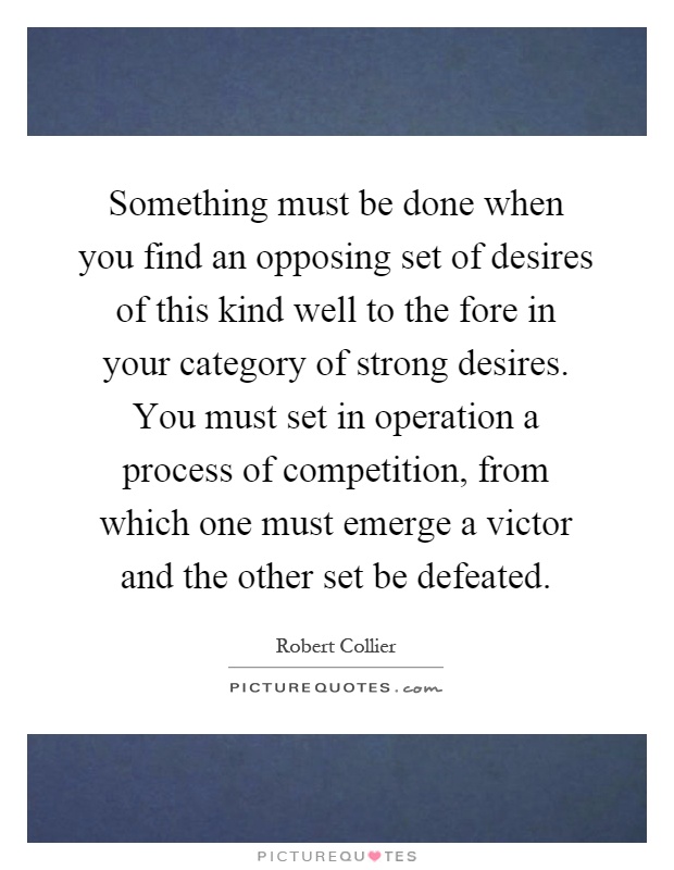 Something must be done when you find an opposing set of desires of this kind well to the fore in your category of strong desires. You must set in operation a process of competition, from which one must emerge a victor and the other set be defeated Picture Quote #1
