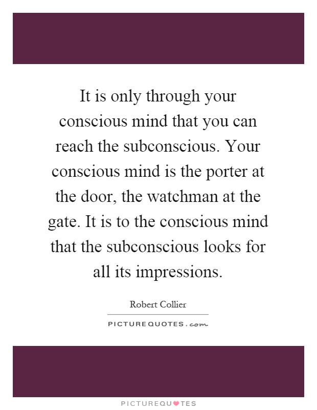 It is only through your conscious mind that you can reach the subconscious. Your conscious mind is the porter at the door, the watchman at the gate. It is to the conscious mind that the subconscious looks for all its impressions Picture Quote #1