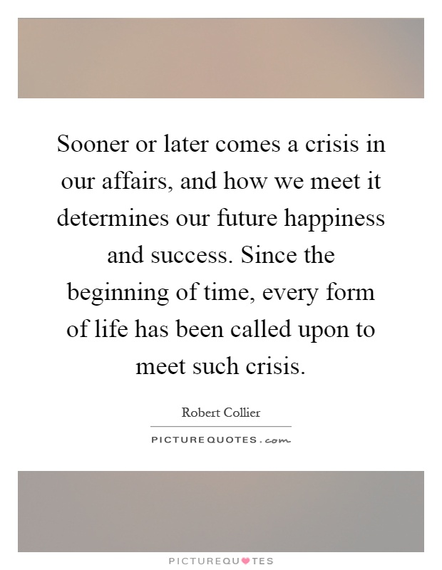 Sooner or later comes a crisis in our affairs, and how we meet it determines our future happiness and success. Since the beginning of time, every form of life has been called upon to meet such crisis Picture Quote #1