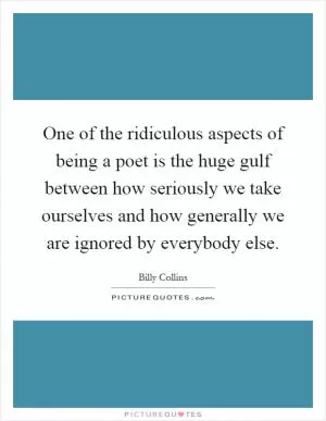 One of the ridiculous aspects of being a poet is the huge gulf between how seriously we take ourselves and how generally we are ignored by everybody else Picture Quote #1