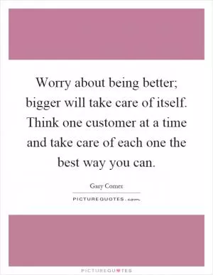 Worry about being better; bigger will take care of itself. Think one customer at a time and take care of each one the best way you can Picture Quote #1