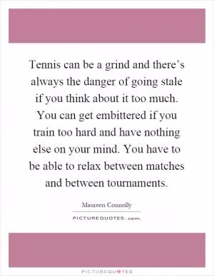 Tennis can be a grind and there’s always the danger of going stale if you think about it too much. You can get embittered if you train too hard and have nothing else on your mind. You have to be able to relax between matches and between tournaments Picture Quote #1