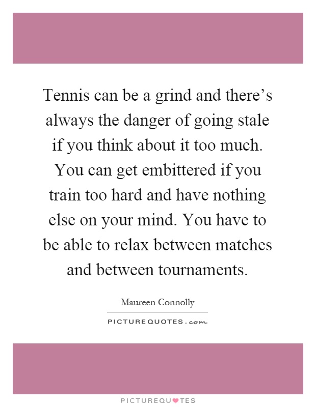 Tennis can be a grind and there's always the danger of going stale if you think about it too much. You can get embittered if you train too hard and have nothing else on your mind. You have to be able to relax between matches and between tournaments Picture Quote #1