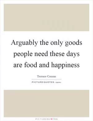 Arguably the only goods people need these days are food and happiness Picture Quote #1