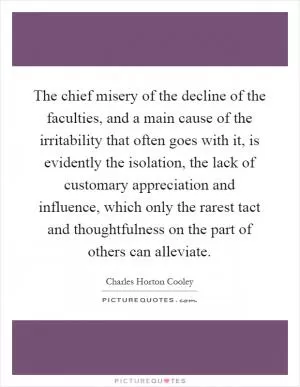 The chief misery of the decline of the faculties, and a main cause of the irritability that often goes with it, is evidently the isolation, the lack of customary appreciation and influence, which only the rarest tact and thoughtfulness on the part of others can alleviate Picture Quote #1